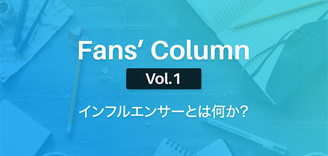 Fans’ Column Vol.1 | インフルエンサーとは何か?