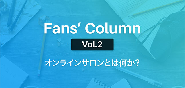 Fans’ Column Vol.2 | オンラインサロンとは何か?