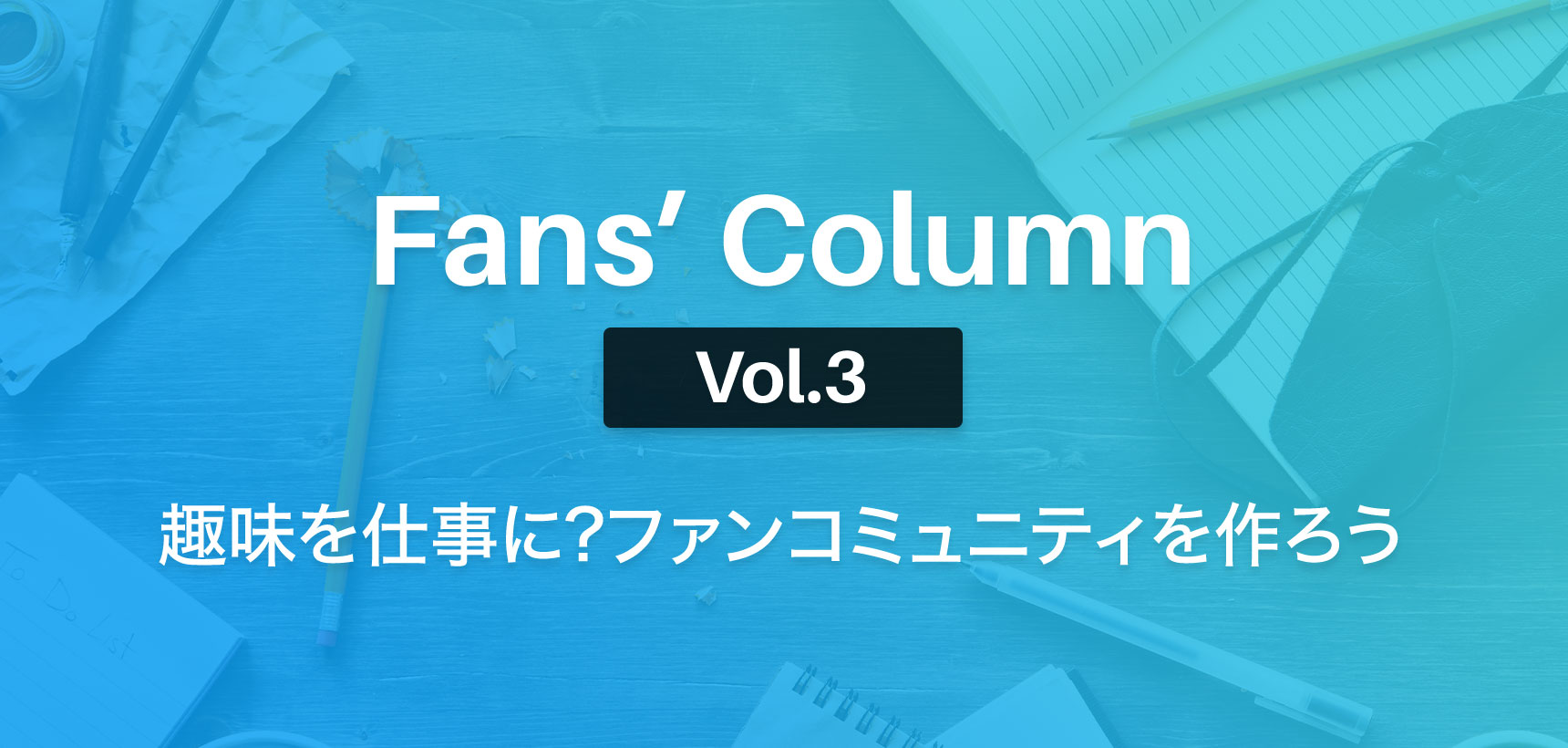 Fans’ Column | ファンズコラム Vol.3 趣味を仕事に?ファンクラブを作ろう