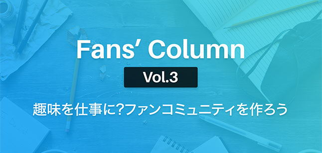 Fans’ Column Vol.3 | 趣味を仕事に?ファンクラブを作ろう